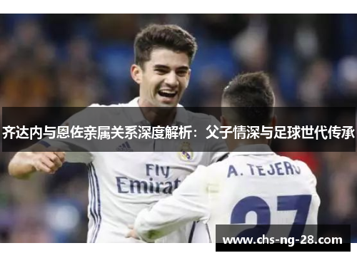 齐达内与恩佐亲属关系深度解析：父子情深与足球世代传承