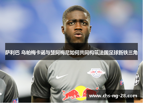 萨利巴 乌帕梅卡诺与楚阿梅尼如何共同构筑法国足球新铁三角 萨利巴 乌帕梅卡诺与楚阿梅尼如何共同构筑法国足球新铁三角