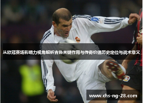 从欧冠赛场影响力视角解析吉鲁关键作用与传奇价值历史定位与战术意义