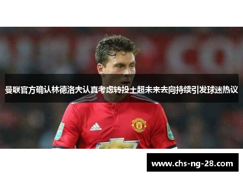 曼联官方确认林德洛夫认真考虑转投土超未来去向持续引发球迷热议